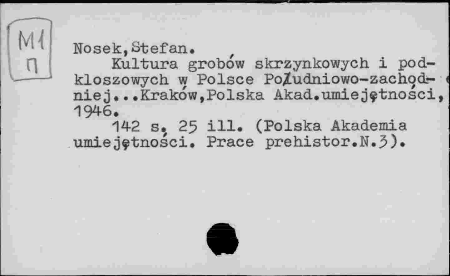 ﻿Nosek,Stefan.
Kultura grobow skrzynkowych і pod-kloszowych w Polsce Po/udniowo-zachocL-niej...Krakow,Polska Akad.umiejçtnosci, 1946.
142 s. 25 ill. (Polska Akademia umiejçtnosci. Prace prehistor.N.J).